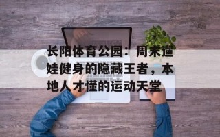 长阳体育公园：周末遛娃健身的隐藏王者，本地人才懂的运动天堂