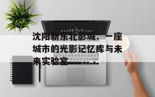 沈阳新东北影城：一座城市的光影记忆库与未来实验室