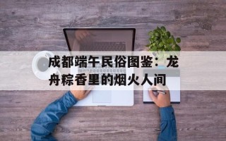 成都端午民俗图鉴：龙舟粽香里的烟火人间