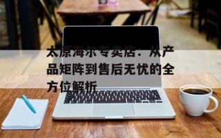 太原海尔专卖店：从产品矩阵到售后无忧的全方位解析