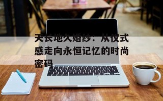 天长地久婚纱：从仪式感走向永恒记忆的时尚密码