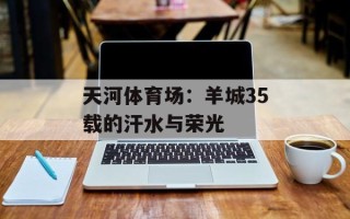 天河体育场：羊城35载的汗水与荣光