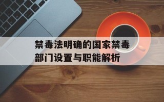 禁毒法明确的国家禁毒部门设置与职能解析