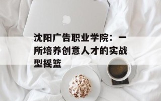 沈阳广告职业学院：一所培养创意人才的实战型摇篮
