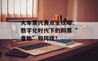 火车票代售点全攻略：数字化时代下的购票“备胎”如何找？