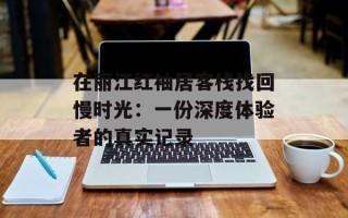 在丽江红袖居客栈找回慢时光：一份深度体验者的真实记录