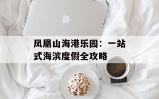凤凰山海港乐园：一站式海滨度假全攻略