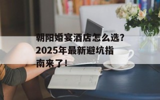 朝阳婚宴酒店怎么选？2025年最新避坑指南来了！