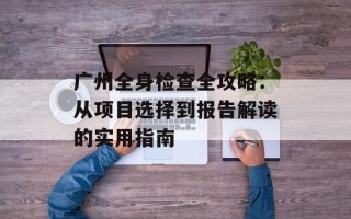 广州全身检查全攻略：从项目选择到报告解读的实用指南