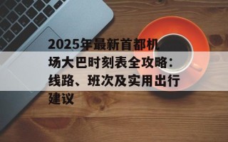2025年最新首都机场大巴时刻表全攻略：线路、班次及实用出行建议