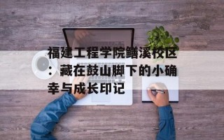 福建工程学院鳝溪校区：藏在鼓山脚下的小确幸与成长印记