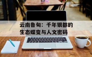 云南鲁甸：千年银都的生态蝶变与人文密码