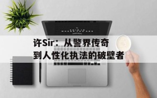 许Sir：从警界传奇到人性化执法的破壁者