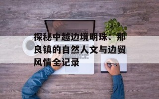 探秘中越边境明珠：那良镇的自然人文与边贸风情全记录