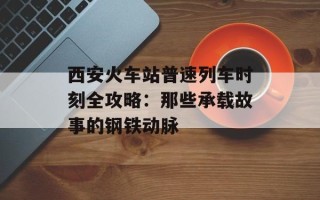 西安火车站普速列车时刻全攻略：那些承载故事的钢铁动脉
