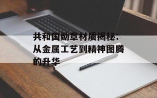 共和国勋章材质揭秘：从金属工艺到精神图腾的升华