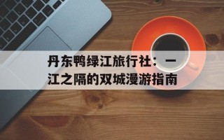 丹东鸭绿江旅行社：一江之隔的双城漫游指南