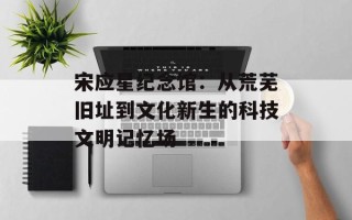 宋应星纪念馆：从荒芜旧址到文化新生的科技文明记忆场