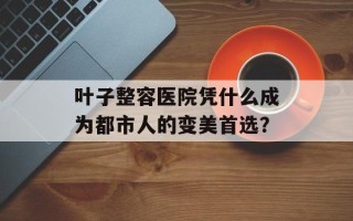 叶子整容医院凭什么成为都市人的变美首选？