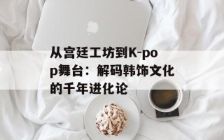 从宫廷工坊到K-pop舞台：解码韩饰文化的千年进化论