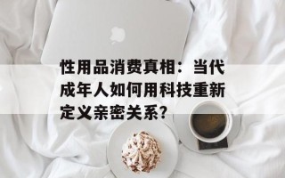 性用品消费真相：当代成年人如何用科技重新定义亲密关系？