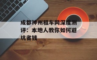 成都神州租车网深度测评：本地人教你如何避坑省钱
