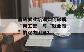 重庆就业培训如何破解“用工荒”与“就业难”的双向困局？