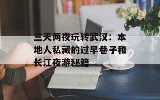 三天两夜玩转武汉：本地人私藏的过早巷子和长江夜游秘籍