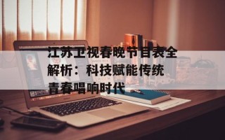 江苏卫视春晚节目表全解析：科技赋能传统 青春唱响时代