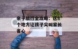 亲子旅行全攻略：这8个地方让孩子尖叫家长省心