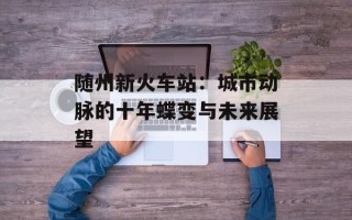 随州新火车站：城市动脉的十年蝶变与未来展望