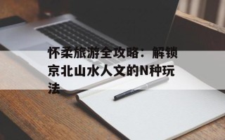 怀柔旅游全攻略：解锁京北山水人文的N种玩法