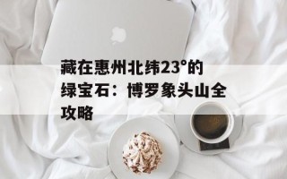 藏在惠州北纬23°的绿宝石：博罗象头山全攻略