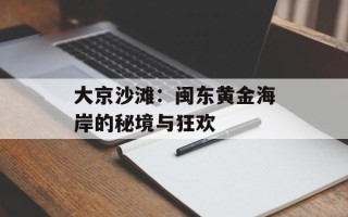大京沙滩：闽东黄金海岸的秘境与狂欢
