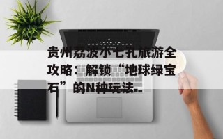 贵州荔波小七孔旅游全攻略：解锁“地球绿宝石”的N种玩法