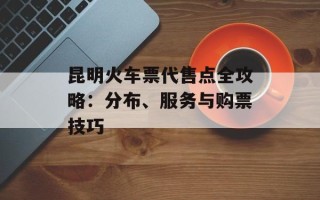 昆明火车票代售点全攻略：分布、服务与购票技巧