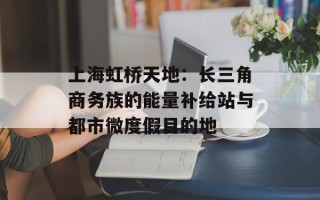 上海虹桥天地：长三角商务族的能量补给站与都市微度假目的地