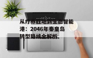 从疗养胜地到生态智能港：2046年秦皇岛转型路线全解析