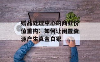 赠品处理中心的商业价值重构：如何让闲置资源产生真金白银