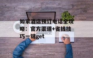如家酒店预订电话全攻略：官方渠道+省钱技巧一键get