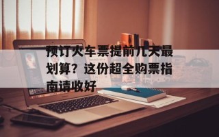 预订火车票提前几天最划算？这份超全购票指南请收好