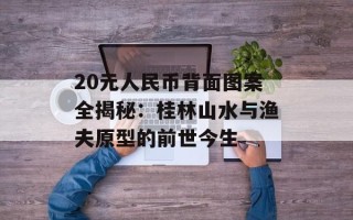 20元人民币背面图案全揭秘：桂林山水与渔夫原型的前世今生