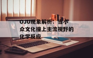 OJU现象解析：当小众文化撞上主流视野的化学反应