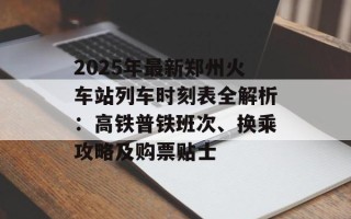 2025年最新郑州火车站列车时刻表全解析：高铁普铁班次、换乘攻略及购票贴士