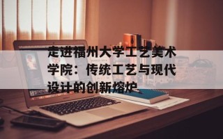 走进福州大学工艺美术学院：传统工艺与现代设计的创新熔炉