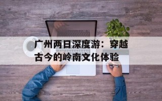 广州两日深度游：穿越古今的岭南文化体验