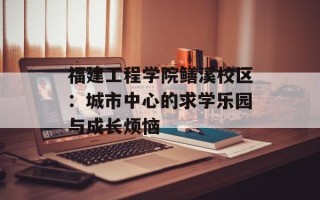 福建工程学院鳝溪校区：城市中心的求学乐园与成长烦恼
