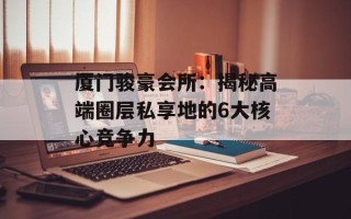 厦门骏豪会所：揭秘高端圈层私享地的6大核心竞争力