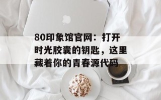 80印象馆官网：打开时光胶囊的钥匙，这里藏着你的青春源代码