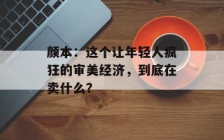 颜本：这个让年轻人疯狂的审美经济，到底在卖什么？